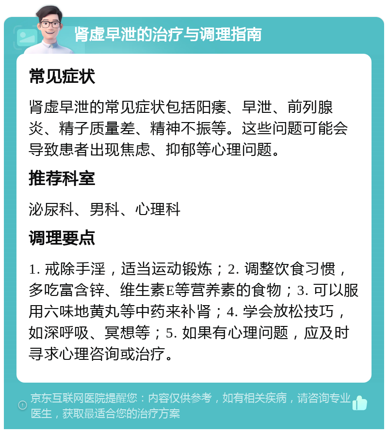 肾虚早泄的治疗与调理指南 常见症状 肾虚早泄的常见症状包括阳痿、早泄、前列腺炎、精子质量差、精神不振等。这些问题可能会导致患者出现焦虑、抑郁等心理问题。 推荐科室 泌尿科、男科、心理科 调理要点 1. 戒除手淫，适当运动锻炼；2. 调整饮食习惯，多吃富含锌、维生素E等营养素的食物；3. 可以服用六味地黄丸等中药来补肾；4. 学会放松技巧，如深呼吸、冥想等；5. 如果有心理问题，应及时寻求心理咨询或治疗。