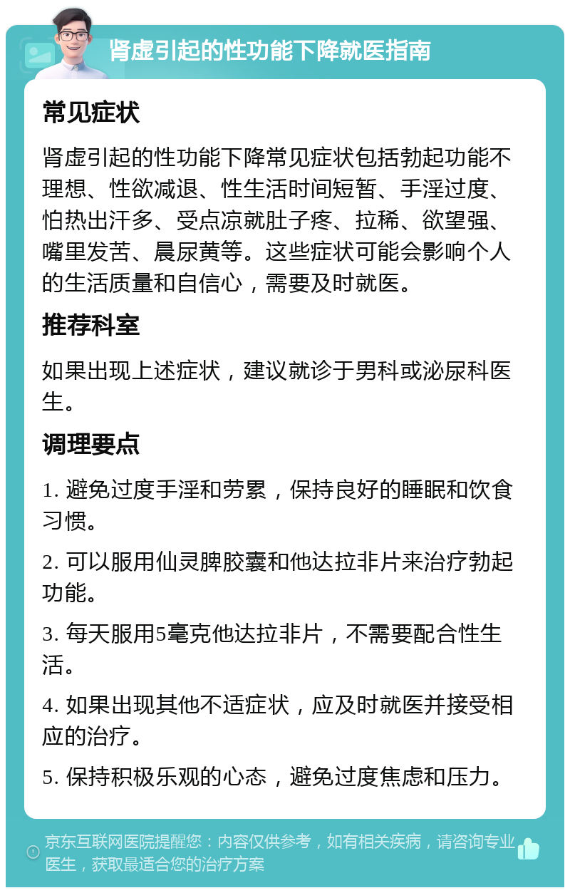 肾虚引起的性功能下降就医指南 常见症状 肾虚引起的性功能下降常见症状包括勃起功能不理想、性欲减退、性生活时间短暂、手淫过度、怕热出汗多、受点凉就肚子疼、拉稀、欲望强、嘴里发苦、晨尿黄等。这些症状可能会影响个人的生活质量和自信心，需要及时就医。 推荐科室 如果出现上述症状，建议就诊于男科或泌尿科医生。 调理要点 1. 避免过度手淫和劳累，保持良好的睡眠和饮食习惯。 2. 可以服用仙灵脾胶囊和他达拉非片来治疗勃起功能。 3. 每天服用5毫克他达拉非片，不需要配合性生活。 4. 如果出现其他不适症状，应及时就医并接受相应的治疗。 5. 保持积极乐观的心态，避免过度焦虑和压力。