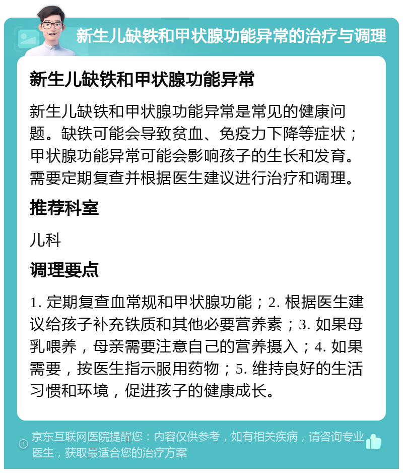 新生儿缺铁和甲状腺功能异常的治疗与调理 新生儿缺铁和甲状腺功能异常 新生儿缺铁和甲状腺功能异常是常见的健康问题。缺铁可能会导致贫血、免疫力下降等症状；甲状腺功能异常可能会影响孩子的生长和发育。需要定期复查并根据医生建议进行治疗和调理。 推荐科室 儿科 调理要点 1. 定期复查血常规和甲状腺功能；2. 根据医生建议给孩子补充铁质和其他必要营养素；3. 如果母乳喂养，母亲需要注意自己的营养摄入；4. 如果需要，按医生指示服用药物；5. 维持良好的生活习惯和环境，促进孩子的健康成长。