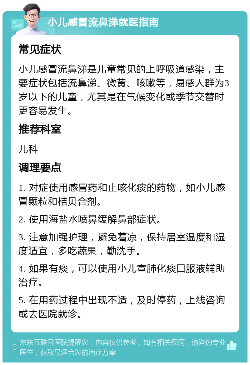 小儿感冒流鼻涕就医指南 常见症状 小儿感冒流鼻涕是儿童常见的上呼吸道感染，主要症状包括流鼻涕、微黄、咳嗽等，易感人群为3岁以下的儿童，尤其是在气候变化或季节交替时更容易发生。 推荐科室 儿科 调理要点 1. 对症使用感冒药和止咳化痰的药物，如小儿感冒颗粒和桔贝合剂。 2. 使用海盐水喷鼻缓解鼻部症状。 3. 注意加强护理，避免着凉，保持居室温度和湿度适宜，多吃蔬果，勤洗手。 4. 如果有痰，可以使用小儿宣肺化痰口服液辅助治疗。 5. 在用药过程中出现不适，及时停药，上线咨询或去医院就诊。