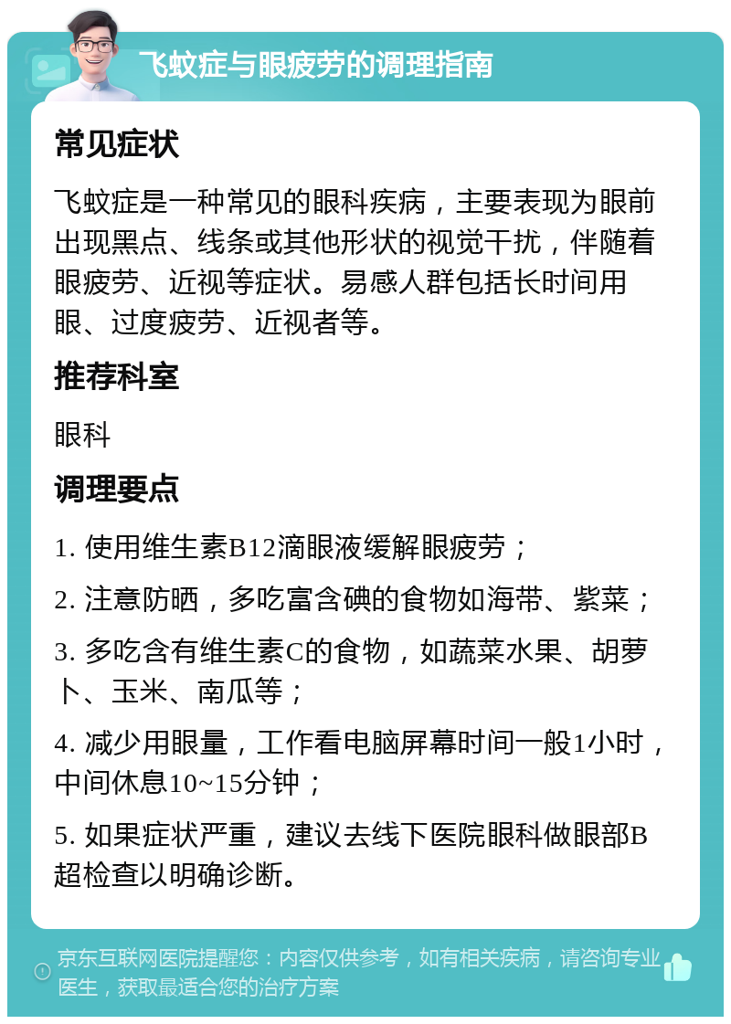 飞蚊症与眼疲劳的调理指南 常见症状 飞蚊症是一种常见的眼科疾病，主要表现为眼前出现黑点、线条或其他形状的视觉干扰，伴随着眼疲劳、近视等症状。易感人群包括长时间用眼、过度疲劳、近视者等。 推荐科室 眼科 调理要点 1. 使用维生素B12滴眼液缓解眼疲劳； 2. 注意防晒，多吃富含碘的食物如海带、紫菜； 3. 多吃含有维生素C的食物，如蔬菜水果、胡萝卜、玉米、南瓜等； 4. 减少用眼量，工作看电脑屏幕时间一般1小时，中间休息10~15分钟； 5. 如果症状严重，建议去线下医院眼科做眼部B超检查以明确诊断。