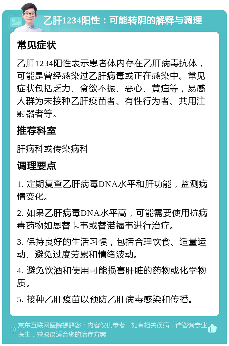 乙肝1234阳性：可能转阴的解释与调理 常见症状 乙肝1234阳性表示患者体内存在乙肝病毒抗体，可能是曾经感染过乙肝病毒或正在感染中。常见症状包括乏力、食欲不振、恶心、黄疸等，易感人群为未接种乙肝疫苗者、有性行为者、共用注射器者等。 推荐科室 肝病科或传染病科 调理要点 1. 定期复查乙肝病毒DNA水平和肝功能，监测病情变化。 2. 如果乙肝病毒DNA水平高，可能需要使用抗病毒药物如恩替卡韦或替诺福韦进行治疗。 3. 保持良好的生活习惯，包括合理饮食、适量运动、避免过度劳累和情绪波动。 4. 避免饮酒和使用可能损害肝脏的药物或化学物质。 5. 接种乙肝疫苗以预防乙肝病毒感染和传播。