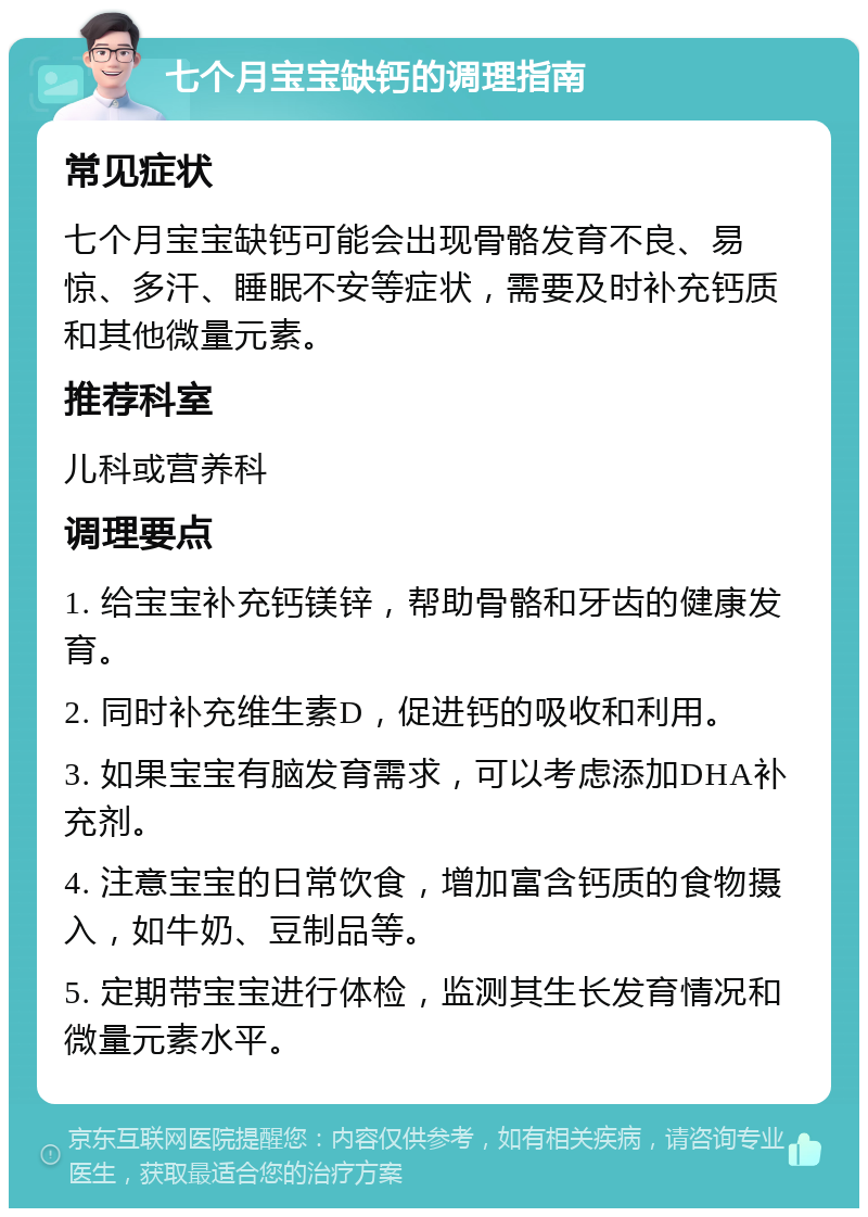 七个月宝宝缺钙的调理指南 常见症状 七个月宝宝缺钙可能会出现骨骼发育不良、易惊、多汗、睡眠不安等症状，需要及时补充钙质和其他微量元素。 推荐科室 儿科或营养科 调理要点 1. 给宝宝补充钙镁锌，帮助骨骼和牙齿的健康发育。 2. 同时补充维生素D，促进钙的吸收和利用。 3. 如果宝宝有脑发育需求，可以考虑添加DHA补充剂。 4. 注意宝宝的日常饮食，增加富含钙质的食物摄入，如牛奶、豆制品等。 5. 定期带宝宝进行体检，监测其生长发育情况和微量元素水平。