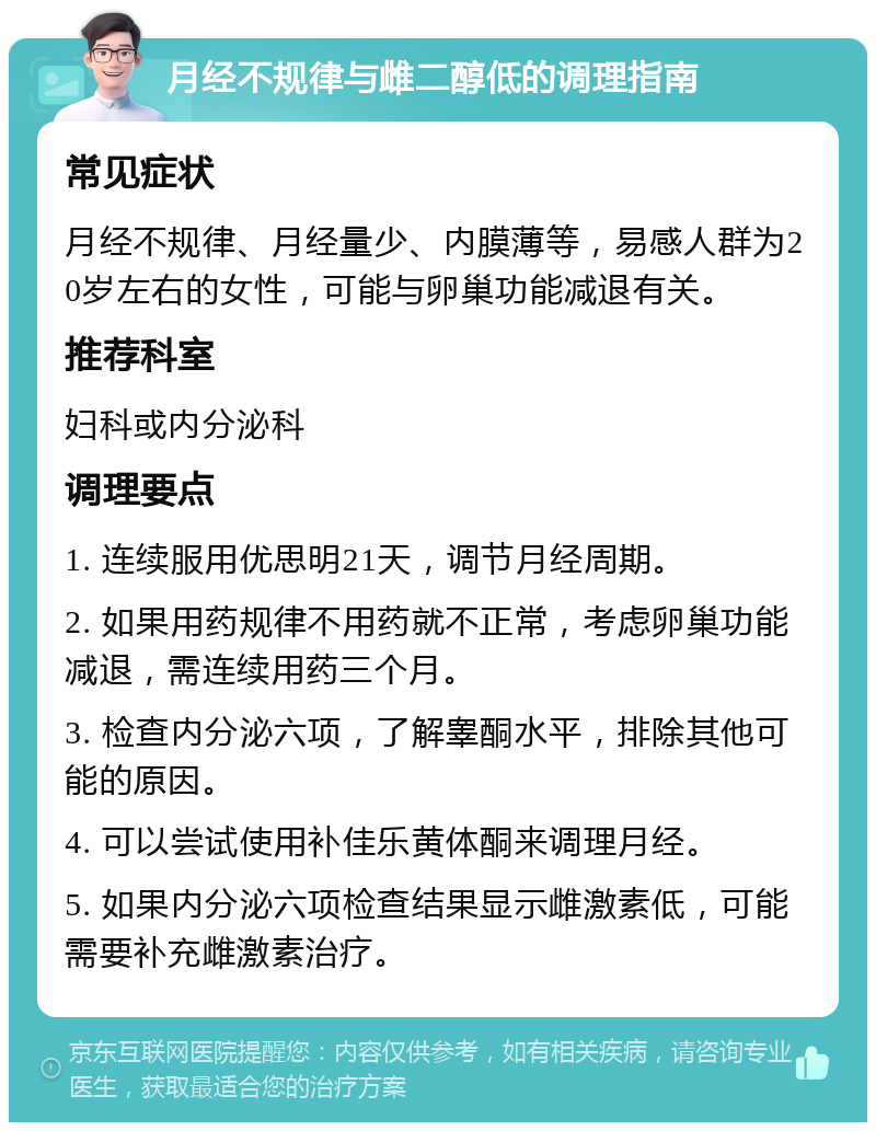 月经不规律与雌二醇低的调理指南 常见症状 月经不规律、月经量少、内膜薄等，易感人群为20岁左右的女性，可能与卵巢功能减退有关。 推荐科室 妇科或内分泌科 调理要点 1. 连续服用优思明21天，调节月经周期。 2. 如果用药规律不用药就不正常，考虑卵巢功能减退，需连续用药三个月。 3. 检查内分泌六项，了解睾酮水平，排除其他可能的原因。 4. 可以尝试使用补佳乐黄体酮来调理月经。 5. 如果内分泌六项检查结果显示雌激素低，可能需要补充雌激素治疗。