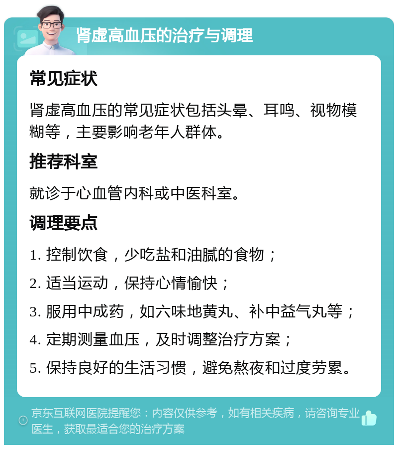 肾虚高血压的治疗与调理 常见症状 肾虚高血压的常见症状包括头晕、耳鸣、视物模糊等，主要影响老年人群体。 推荐科室 就诊于心血管内科或中医科室。 调理要点 1. 控制饮食，少吃盐和油腻的食物； 2. 适当运动，保持心情愉快； 3. 服用中成药，如六味地黄丸、补中益气丸等； 4. 定期测量血压，及时调整治疗方案； 5. 保持良好的生活习惯，避免熬夜和过度劳累。