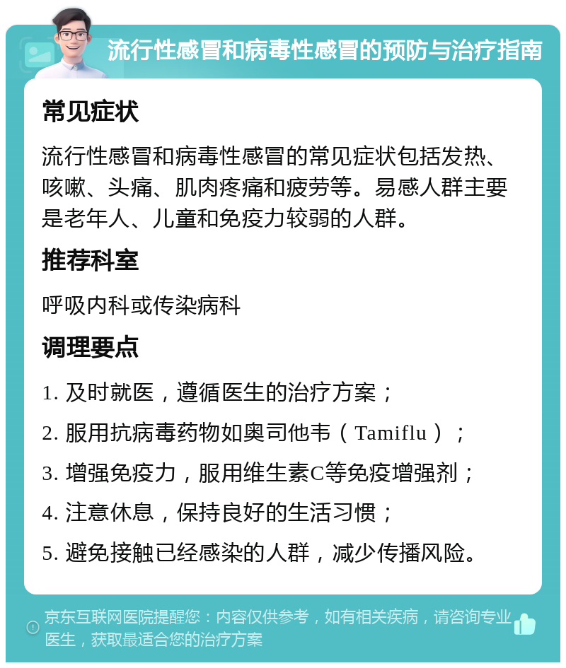 流行性感冒和病毒性感冒的预防与治疗指南 常见症状 流行性感冒和病毒性感冒的常见症状包括发热、咳嗽、头痛、肌肉疼痛和疲劳等。易感人群主要是老年人、儿童和免疫力较弱的人群。 推荐科室 呼吸内科或传染病科 调理要点 1. 及时就医，遵循医生的治疗方案； 2. 服用抗病毒药物如奥司他韦（Tamiflu）； 3. 增强免疫力，服用维生素C等免疫增强剂； 4. 注意休息，保持良好的生活习惯； 5. 避免接触已经感染的人群，减少传播风险。