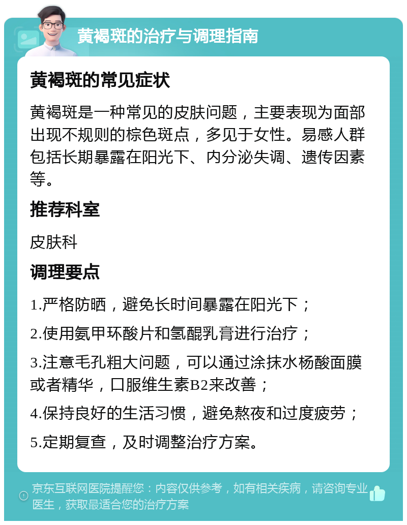 黄褐斑的治疗与调理指南 黄褐斑的常见症状 黄褐斑是一种常见的皮肤问题，主要表现为面部出现不规则的棕色斑点，多见于女性。易感人群包括长期暴露在阳光下、内分泌失调、遗传因素等。 推荐科室 皮肤科 调理要点 1.严格防晒，避免长时间暴露在阳光下； 2.使用氨甲环酸片和氢醌乳膏进行治疗； 3.注意毛孔粗大问题，可以通过涂抹水杨酸面膜或者精华，口服维生素B2来改善； 4.保持良好的生活习惯，避免熬夜和过度疲劳； 5.定期复查，及时调整治疗方案。