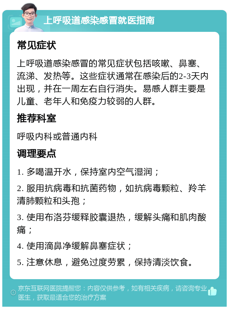 上呼吸道感染感冒就医指南 常见症状 上呼吸道感染感冒的常见症状包括咳嗽、鼻塞、流涕、发热等。这些症状通常在感染后的2-3天内出现，并在一周左右自行消失。易感人群主要是儿童、老年人和免疫力较弱的人群。 推荐科室 呼吸内科或普通内科 调理要点 1. 多喝温开水，保持室内空气湿润； 2. 服用抗病毒和抗菌药物，如抗病毒颗粒、羚羊清肺颗粒和头孢； 3. 使用布洛芬缓释胶囊退热，缓解头痛和肌肉酸痛； 4. 使用滴鼻净缓解鼻塞症状； 5. 注意休息，避免过度劳累，保持清淡饮食。