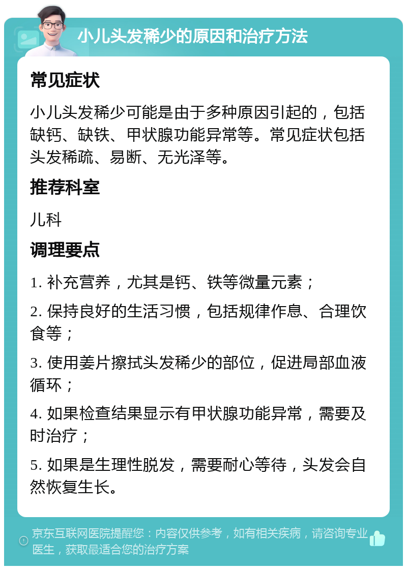 小儿头发稀少的原因和治疗方法 常见症状 小儿头发稀少可能是由于多种原因引起的，包括缺钙、缺铁、甲状腺功能异常等。常见症状包括头发稀疏、易断、无光泽等。 推荐科室 儿科 调理要点 1. 补充营养，尤其是钙、铁等微量元素； 2. 保持良好的生活习惯，包括规律作息、合理饮食等； 3. 使用姜片擦拭头发稀少的部位，促进局部血液循环； 4. 如果检查结果显示有甲状腺功能异常，需要及时治疗； 5. 如果是生理性脱发，需要耐心等待，头发会自然恢复生长。