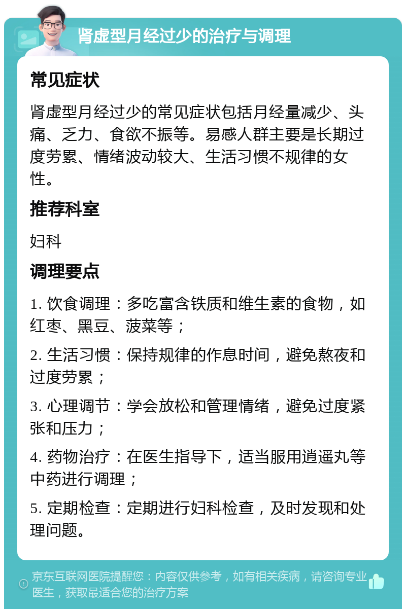 肾虚型月经过少的治疗与调理 常见症状 肾虚型月经过少的常见症状包括月经量减少、头痛、乏力、食欲不振等。易感人群主要是长期过度劳累、情绪波动较大、生活习惯不规律的女性。 推荐科室 妇科 调理要点 1. 饮食调理：多吃富含铁质和维生素的食物，如红枣、黑豆、菠菜等； 2. 生活习惯：保持规律的作息时间，避免熬夜和过度劳累； 3. 心理调节：学会放松和管理情绪，避免过度紧张和压力； 4. 药物治疗：在医生指导下，适当服用逍遥丸等中药进行调理； 5. 定期检查：定期进行妇科检查，及时发现和处理问题。