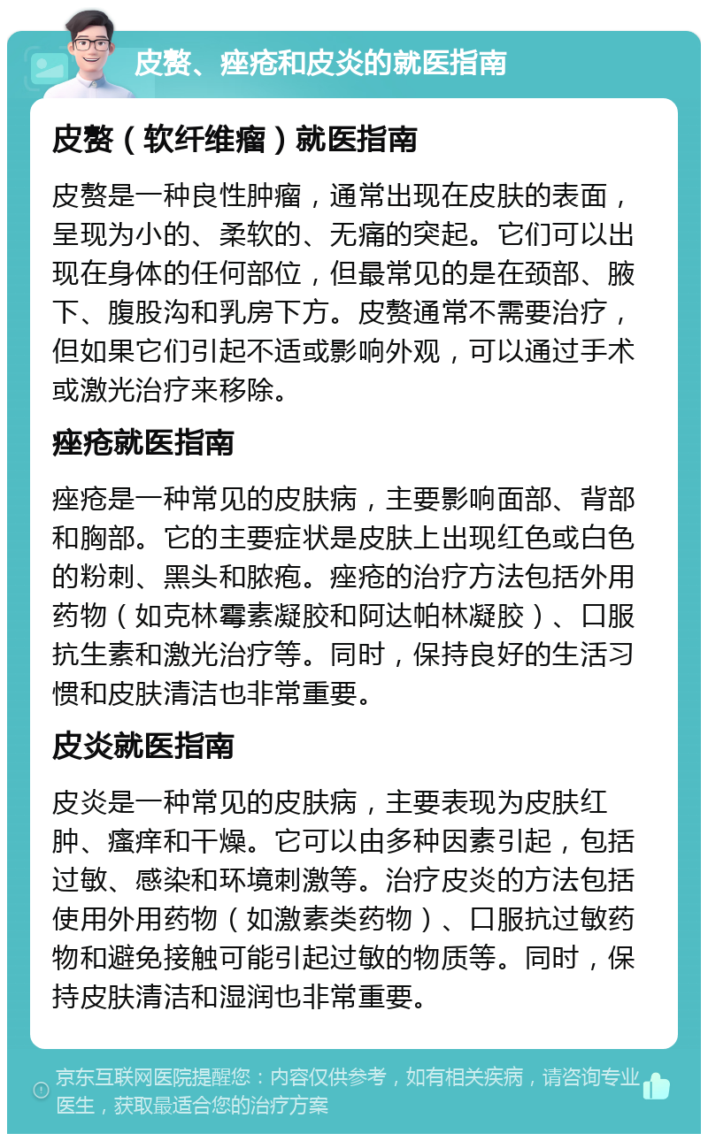 皮赘、痤疮和皮炎的就医指南 皮赘（软纤维瘤）就医指南 皮赘是一种良性肿瘤，通常出现在皮肤的表面，呈现为小的、柔软的、无痛的突起。它们可以出现在身体的任何部位，但最常见的是在颈部、腋下、腹股沟和乳房下方。皮赘通常不需要治疗，但如果它们引起不适或影响外观，可以通过手术或激光治疗来移除。 痤疮就医指南 痤疮是一种常见的皮肤病，主要影响面部、背部和胸部。它的主要症状是皮肤上出现红色或白色的粉刺、黑头和脓疱。痤疮的治疗方法包括外用药物（如克林霉素凝胶和阿达帕林凝胶）、口服抗生素和激光治疗等。同时，保持良好的生活习惯和皮肤清洁也非常重要。 皮炎就医指南 皮炎是一种常见的皮肤病，主要表现为皮肤红肿、瘙痒和干燥。它可以由多种因素引起，包括过敏、感染和环境刺激等。治疗皮炎的方法包括使用外用药物（如激素类药物）、口服抗过敏药物和避免接触可能引起过敏的物质等。同时，保持皮肤清洁和湿润也非常重要。