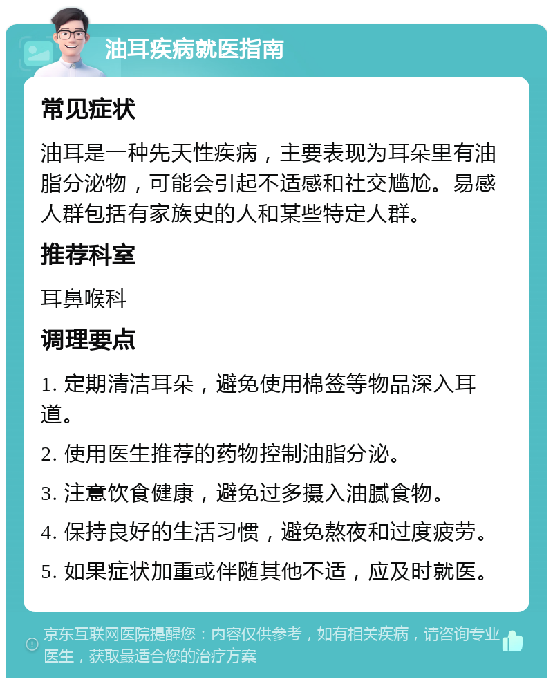 油耳疾病就医指南 常见症状 油耳是一种先天性疾病，主要表现为耳朵里有油脂分泌物，可能会引起不适感和社交尴尬。易感人群包括有家族史的人和某些特定人群。 推荐科室 耳鼻喉科 调理要点 1. 定期清洁耳朵，避免使用棉签等物品深入耳道。 2. 使用医生推荐的药物控制油脂分泌。 3. 注意饮食健康，避免过多摄入油腻食物。 4. 保持良好的生活习惯，避免熬夜和过度疲劳。 5. 如果症状加重或伴随其他不适，应及时就医。