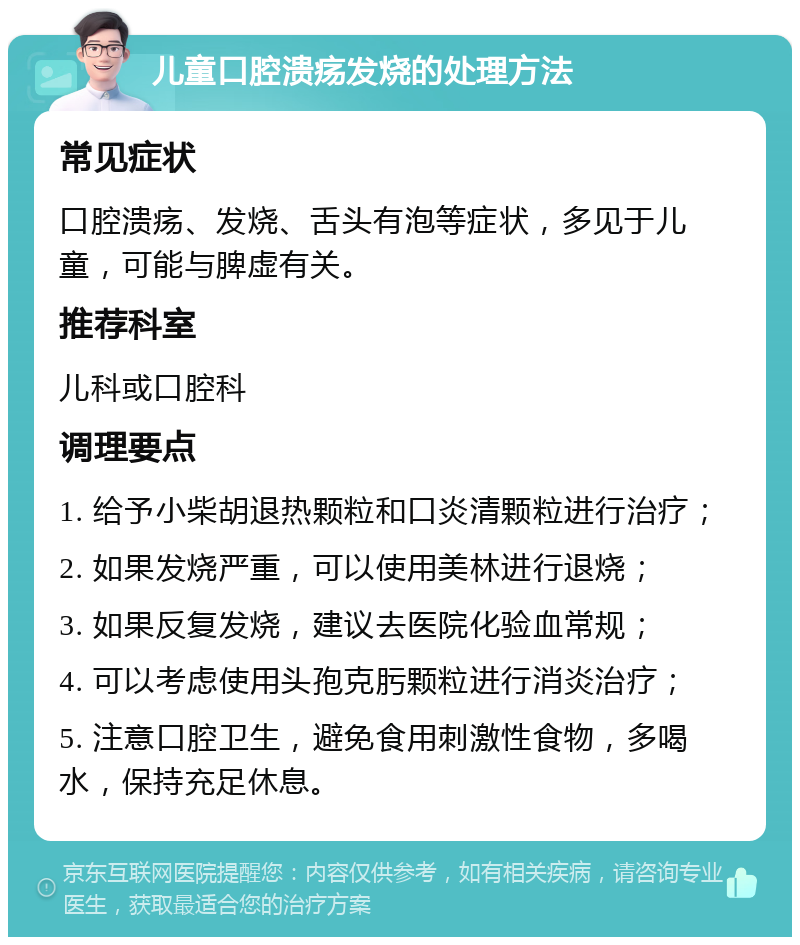 儿童口腔溃疡发烧的处理方法 常见症状 口腔溃疡、发烧、舌头有泡等症状，多见于儿童，可能与脾虚有关。 推荐科室 儿科或口腔科 调理要点 1. 给予小柴胡退热颗粒和口炎清颗粒进行治疗； 2. 如果发烧严重，可以使用美林进行退烧； 3. 如果反复发烧，建议去医院化验血常规； 4. 可以考虑使用头孢克肟颗粒进行消炎治疗； 5. 注意口腔卫生，避免食用刺激性食物，多喝水，保持充足休息。