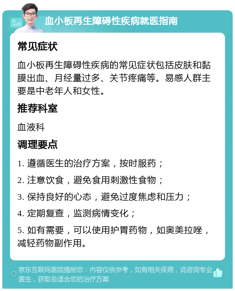 血小板再生障碍性疾病就医指南 常见症状 血小板再生障碍性疾病的常见症状包括皮肤和黏膜出血、月经量过多、关节疼痛等。易感人群主要是中老年人和女性。 推荐科室 血液科 调理要点 1. 遵循医生的治疗方案，按时服药； 2. 注意饮食，避免食用刺激性食物； 3. 保持良好的心态，避免过度焦虑和压力； 4. 定期复查，监测病情变化； 5. 如有需要，可以使用护胃药物，如奥美拉唑，减轻药物副作用。