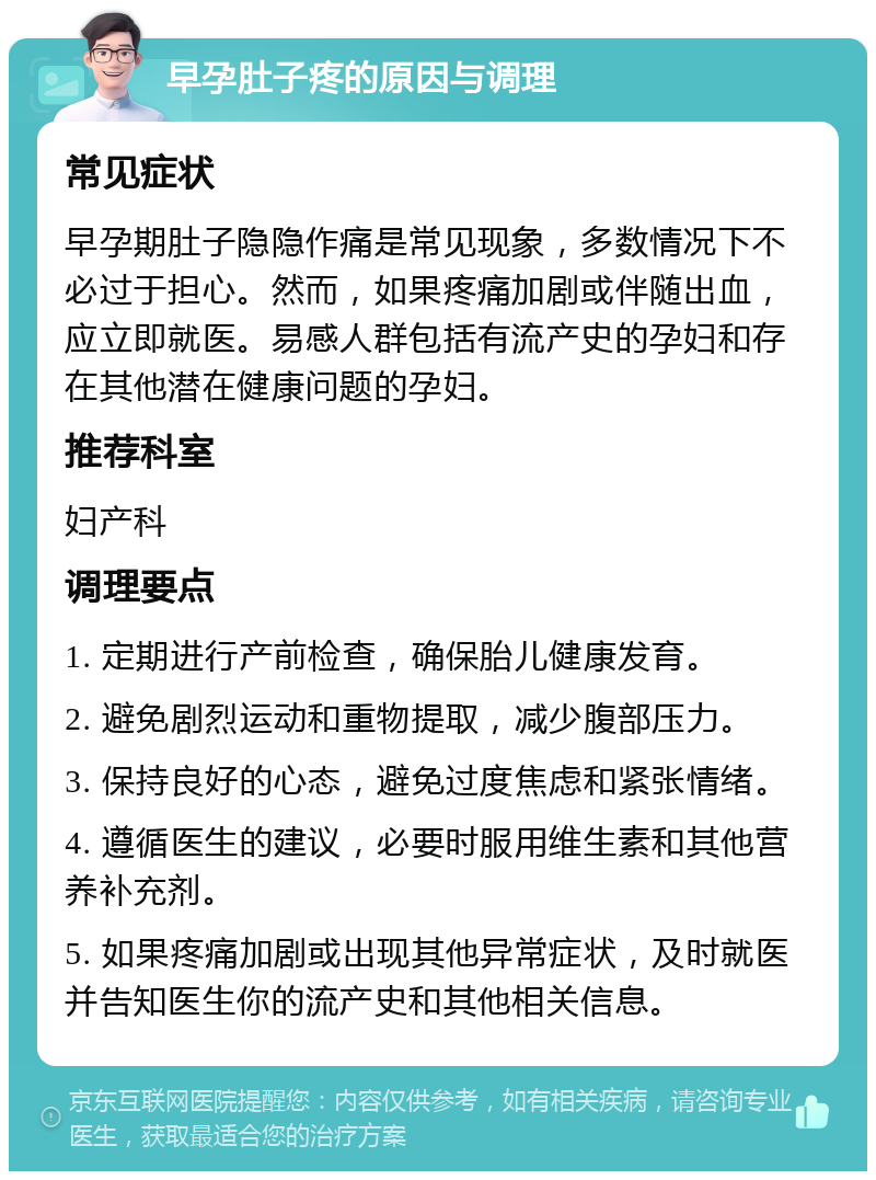 早孕肚子疼的原因与调理 常见症状 早孕期肚子隐隐作痛是常见现象，多数情况下不必过于担心。然而，如果疼痛加剧或伴随出血，应立即就医。易感人群包括有流产史的孕妇和存在其他潜在健康问题的孕妇。 推荐科室 妇产科 调理要点 1. 定期进行产前检查，确保胎儿健康发育。 2. 避免剧烈运动和重物提取，减少腹部压力。 3. 保持良好的心态，避免过度焦虑和紧张情绪。 4. 遵循医生的建议，必要时服用维生素和其他营养补充剂。 5. 如果疼痛加剧或出现其他异常症状，及时就医并告知医生你的流产史和其他相关信息。