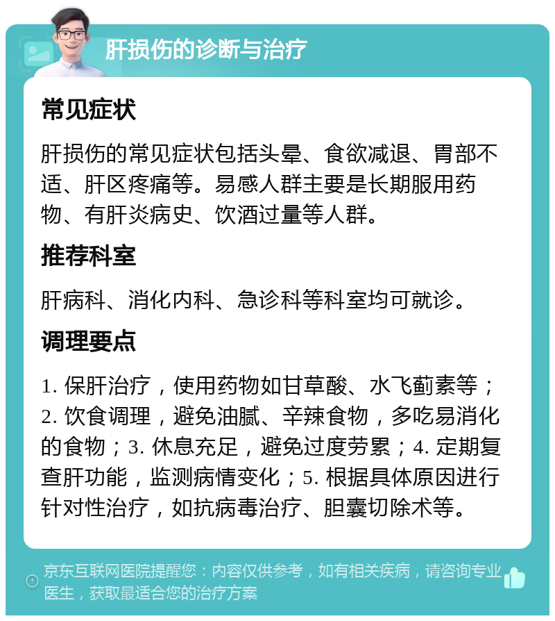 肝损伤的诊断与治疗 常见症状 肝损伤的常见症状包括头晕、食欲减退、胃部不适、肝区疼痛等。易感人群主要是长期服用药物、有肝炎病史、饮酒过量等人群。 推荐科室 肝病科、消化内科、急诊科等科室均可就诊。 调理要点 1. 保肝治疗，使用药物如甘草酸、水飞蓟素等；2. 饮食调理，避免油腻、辛辣食物，多吃易消化的食物；3. 休息充足，避免过度劳累；4. 定期复查肝功能，监测病情变化；5. 根据具体原因进行针对性治疗，如抗病毒治疗、胆囊切除术等。