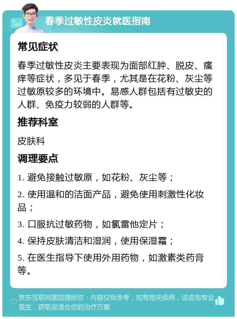 春季过敏性皮炎就医指南 常见症状 春季过敏性皮炎主要表现为面部红肿、脱皮、瘙痒等症状，多见于春季，尤其是在花粉、灰尘等过敏原较多的环境中。易感人群包括有过敏史的人群、免疫力较弱的人群等。 推荐科室 皮肤科 调理要点 1. 避免接触过敏原，如花粉、灰尘等； 2. 使用温和的洁面产品，避免使用刺激性化妆品； 3. 口服抗过敏药物，如氯雷他定片； 4. 保持皮肤清洁和湿润，使用保湿霜； 5. 在医生指导下使用外用药物，如激素类药膏等。