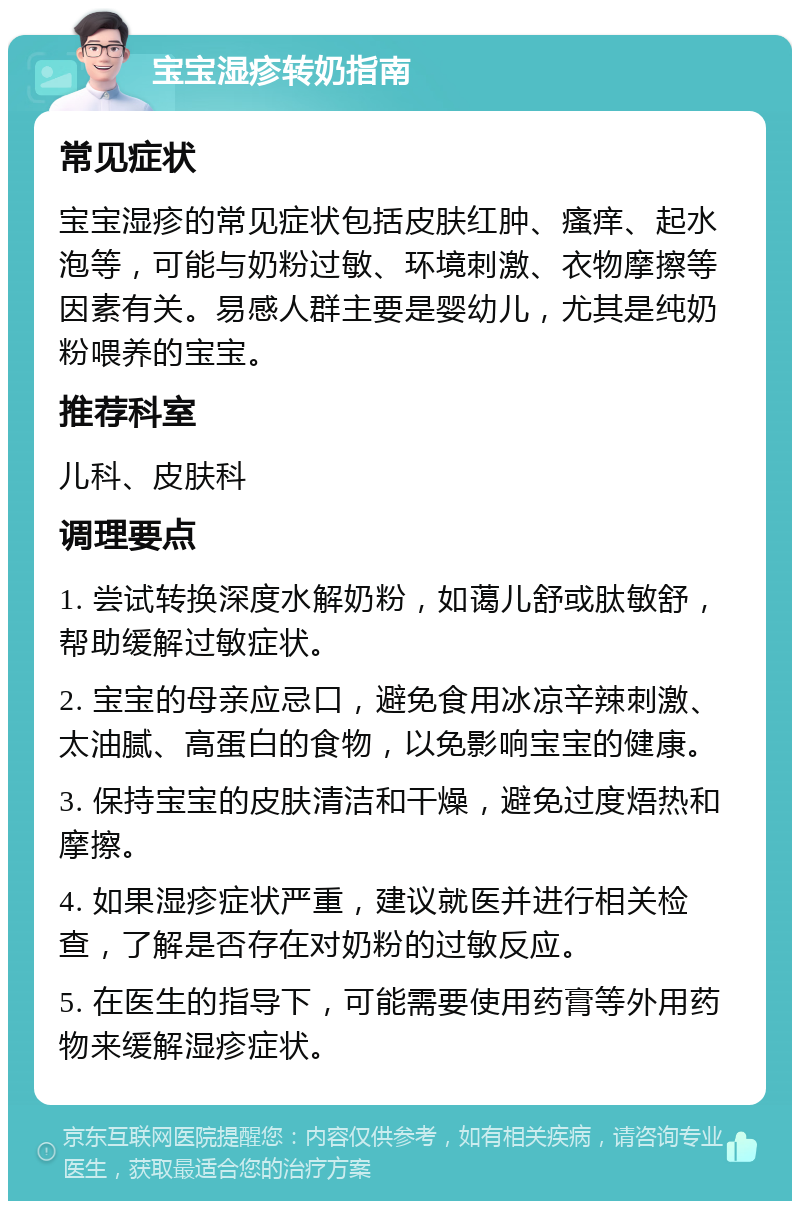 宝宝湿疹转奶指南 常见症状 宝宝湿疹的常见症状包括皮肤红肿、瘙痒、起水泡等，可能与奶粉过敏、环境刺激、衣物摩擦等因素有关。易感人群主要是婴幼儿，尤其是纯奶粉喂养的宝宝。 推荐科室 儿科、皮肤科 调理要点 1. 尝试转换深度水解奶粉，如蔼儿舒或肽敏舒，帮助缓解过敏症状。 2. 宝宝的母亲应忌口，避免食用冰凉辛辣刺激、太油腻、高蛋白的食物，以免影响宝宝的健康。 3. 保持宝宝的皮肤清洁和干燥，避免过度焐热和摩擦。 4. 如果湿疹症状严重，建议就医并进行相关检查，了解是否存在对奶粉的过敏反应。 5. 在医生的指导下，可能需要使用药膏等外用药物来缓解湿疹症状。