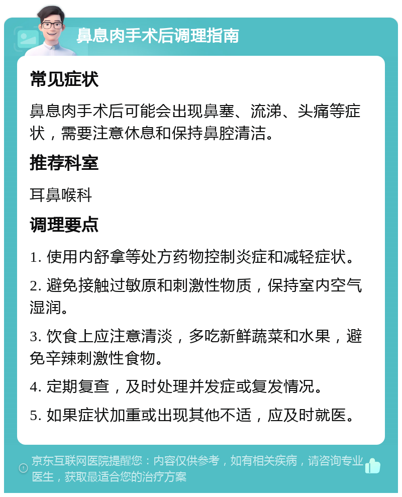 鼻息肉手术后调理指南 常见症状 鼻息肉手术后可能会出现鼻塞、流涕、头痛等症状，需要注意休息和保持鼻腔清洁。 推荐科室 耳鼻喉科 调理要点 1. 使用内舒拿等处方药物控制炎症和减轻症状。 2. 避免接触过敏原和刺激性物质，保持室内空气湿润。 3. 饮食上应注意清淡，多吃新鲜蔬菜和水果，避免辛辣刺激性食物。 4. 定期复查，及时处理并发症或复发情况。 5. 如果症状加重或出现其他不适，应及时就医。