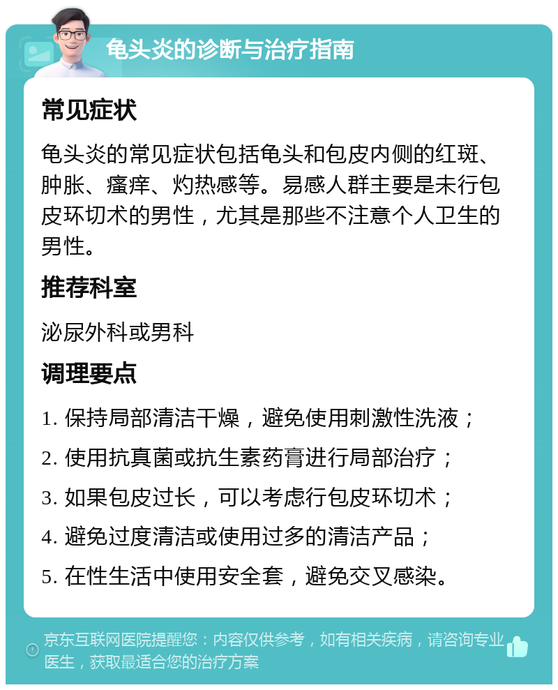 龟头炎的诊断与治疗指南 常见症状 龟头炎的常见症状包括龟头和包皮内侧的红斑、肿胀、瘙痒、灼热感等。易感人群主要是未行包皮环切术的男性，尤其是那些不注意个人卫生的男性。 推荐科室 泌尿外科或男科 调理要点 1. 保持局部清洁干燥，避免使用刺激性洗液； 2. 使用抗真菌或抗生素药膏进行局部治疗； 3. 如果包皮过长，可以考虑行包皮环切术； 4. 避免过度清洁或使用过多的清洁产品； 5. 在性生活中使用安全套，避免交叉感染。