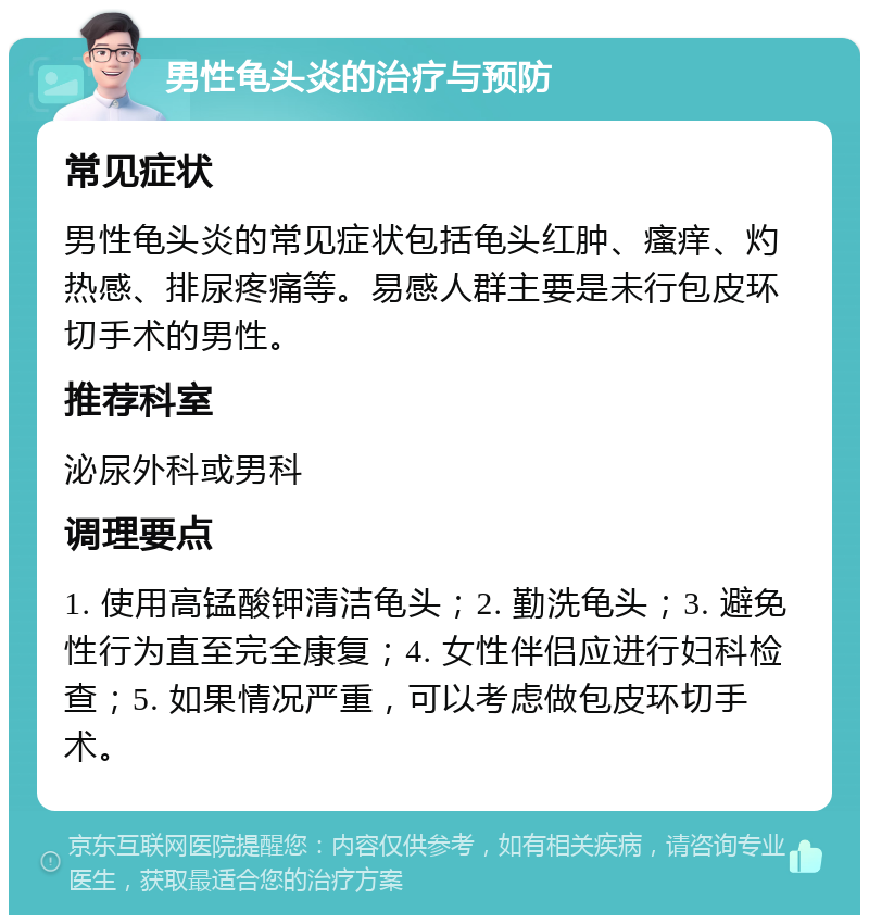 男性龟头炎的治疗与预防 常见症状 男性龟头炎的常见症状包括龟头红肿、瘙痒、灼热感、排尿疼痛等。易感人群主要是未行包皮环切手术的男性。 推荐科室 泌尿外科或男科 调理要点 1. 使用高锰酸钾清洁龟头；2. 勤洗龟头；3. 避免性行为直至完全康复；4. 女性伴侣应进行妇科检查；5. 如果情况严重，可以考虑做包皮环切手术。