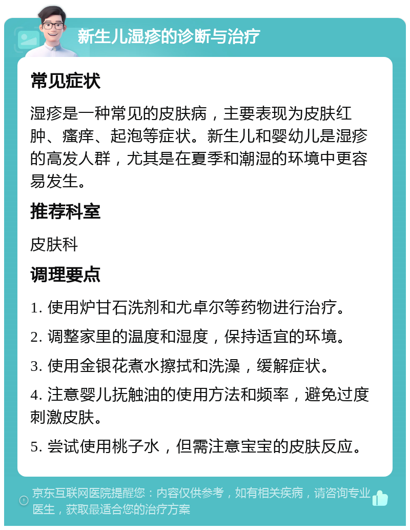 新生儿湿疹的诊断与治疗 常见症状 湿疹是一种常见的皮肤病，主要表现为皮肤红肿、瘙痒、起泡等症状。新生儿和婴幼儿是湿疹的高发人群，尤其是在夏季和潮湿的环境中更容易发生。 推荐科室 皮肤科 调理要点 1. 使用炉甘石洗剂和尤卓尔等药物进行治疗。 2. 调整家里的温度和湿度，保持适宜的环境。 3. 使用金银花煮水擦拭和洗澡，缓解症状。 4. 注意婴儿抚触油的使用方法和频率，避免过度刺激皮肤。 5. 尝试使用桃子水，但需注意宝宝的皮肤反应。