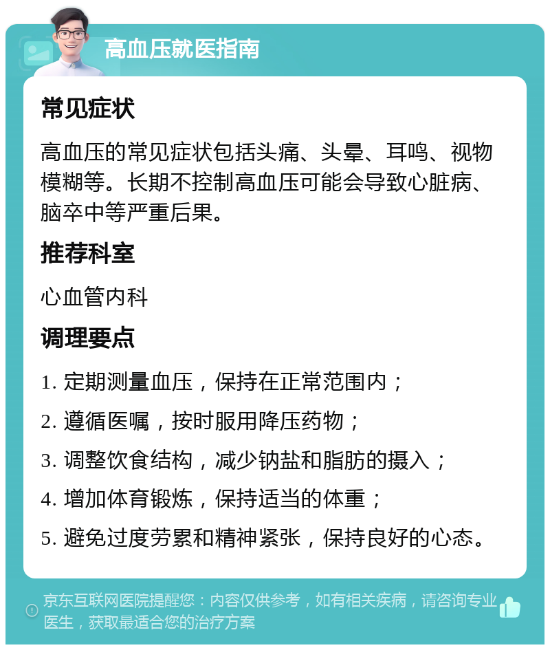 高血压就医指南 常见症状 高血压的常见症状包括头痛、头晕、耳鸣、视物模糊等。长期不控制高血压可能会导致心脏病、脑卒中等严重后果。 推荐科室 心血管内科 调理要点 1. 定期测量血压，保持在正常范围内； 2. 遵循医嘱，按时服用降压药物； 3. 调整饮食结构，减少钠盐和脂肪的摄入； 4. 增加体育锻炼，保持适当的体重； 5. 避免过度劳累和精神紧张，保持良好的心态。