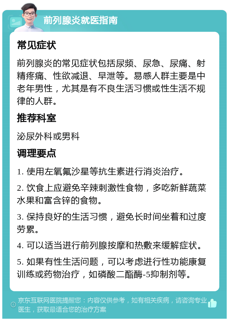 前列腺炎就医指南 常见症状 前列腺炎的常见症状包括尿频、尿急、尿痛、射精疼痛、性欲减退、早泄等。易感人群主要是中老年男性，尤其是有不良生活习惯或性生活不规律的人群。 推荐科室 泌尿外科或男科 调理要点 1. 使用左氧氟沙星等抗生素进行消炎治疗。 2. 饮食上应避免辛辣刺激性食物，多吃新鲜蔬菜水果和富含锌的食物。 3. 保持良好的生活习惯，避免长时间坐着和过度劳累。 4. 可以适当进行前列腺按摩和热敷来缓解症状。 5. 如果有性生活问题，可以考虑进行性功能康复训练或药物治疗，如磷酸二酯酶-5抑制剂等。