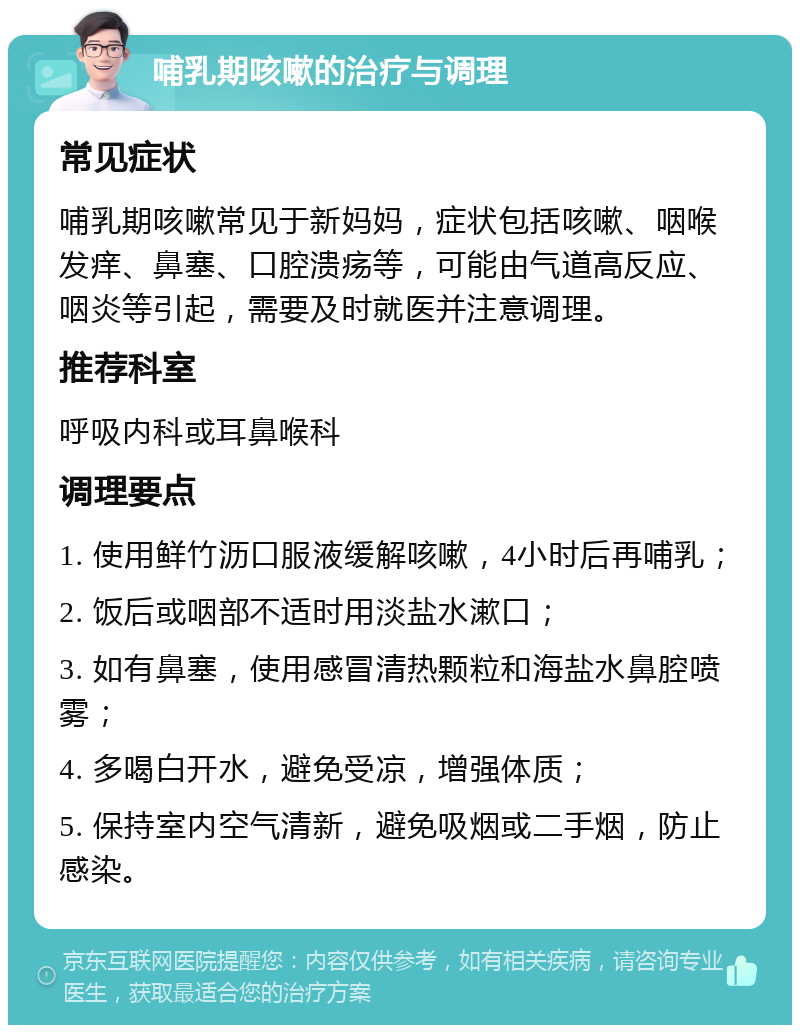 哺乳期咳嗽的治疗与调理 常见症状 哺乳期咳嗽常见于新妈妈，症状包括咳嗽、咽喉发痒、鼻塞、口腔溃疡等，可能由气道高反应、咽炎等引起，需要及时就医并注意调理。 推荐科室 呼吸内科或耳鼻喉科 调理要点 1. 使用鲜竹沥口服液缓解咳嗽，4小时后再哺乳； 2. 饭后或咽部不适时用淡盐水漱口； 3. 如有鼻塞，使用感冒清热颗粒和海盐水鼻腔喷雾； 4. 多喝白开水，避免受凉，增强体质； 5. 保持室内空气清新，避免吸烟或二手烟，防止感染。