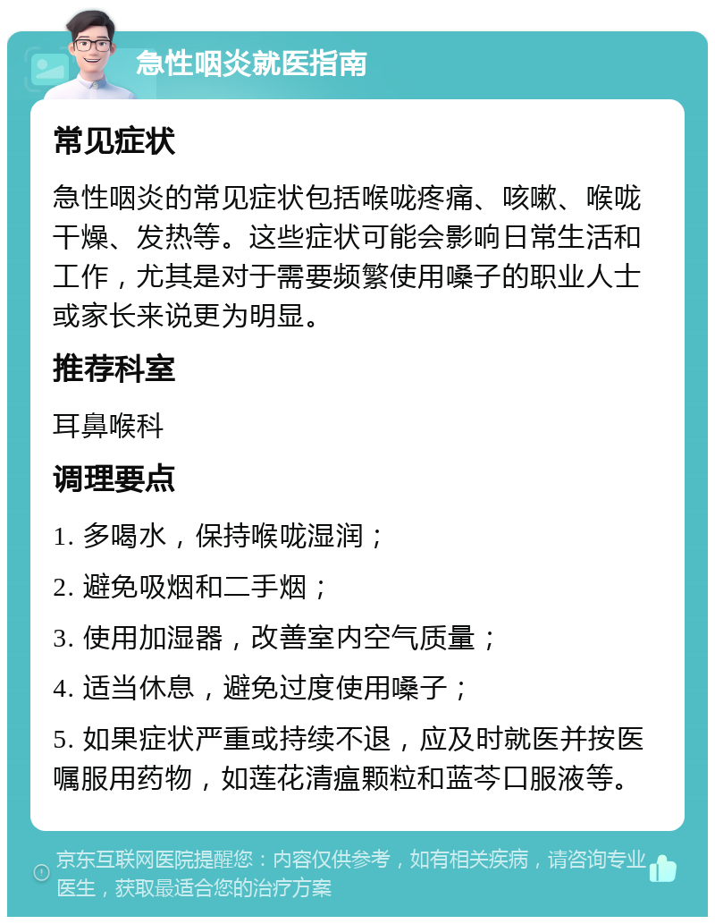 急性咽炎就医指南 常见症状 急性咽炎的常见症状包括喉咙疼痛、咳嗽、喉咙干燥、发热等。这些症状可能会影响日常生活和工作，尤其是对于需要频繁使用嗓子的职业人士或家长来说更为明显。 推荐科室 耳鼻喉科 调理要点 1. 多喝水，保持喉咙湿润； 2. 避免吸烟和二手烟； 3. 使用加湿器，改善室内空气质量； 4. 适当休息，避免过度使用嗓子； 5. 如果症状严重或持续不退，应及时就医并按医嘱服用药物，如莲花清瘟颗粒和蓝芩口服液等。