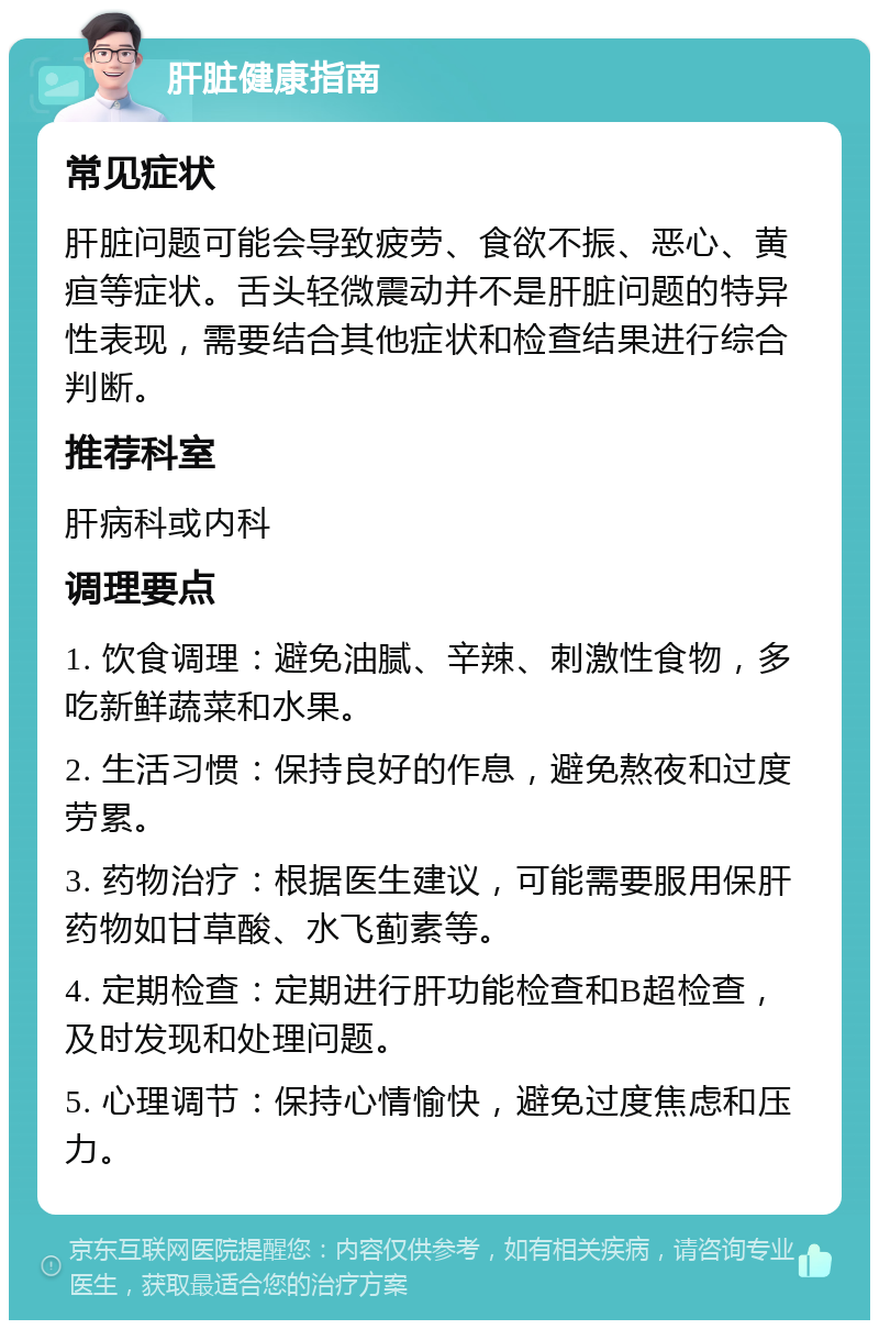 肝脏健康指南 常见症状 肝脏问题可能会导致疲劳、食欲不振、恶心、黄疸等症状。舌头轻微震动并不是肝脏问题的特异性表现，需要结合其他症状和检查结果进行综合判断。 推荐科室 肝病科或内科 调理要点 1. 饮食调理：避免油腻、辛辣、刺激性食物，多吃新鲜蔬菜和水果。 2. 生活习惯：保持良好的作息，避免熬夜和过度劳累。 3. 药物治疗：根据医生建议，可能需要服用保肝药物如甘草酸、水飞蓟素等。 4. 定期检查：定期进行肝功能检查和B超检查，及时发现和处理问题。 5. 心理调节：保持心情愉快，避免过度焦虑和压力。