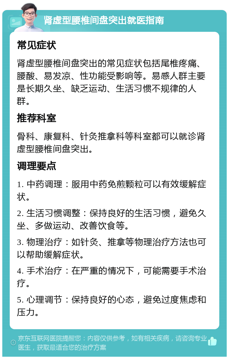 肾虚型腰椎间盘突出就医指南 常见症状 肾虚型腰椎间盘突出的常见症状包括尾椎疼痛、腰酸、易发凉、性功能受影响等。易感人群主要是长期久坐、缺乏运动、生活习惯不规律的人群。 推荐科室 骨科、康复科、针灸推拿科等科室都可以就诊肾虚型腰椎间盘突出。 调理要点 1. 中药调理：服用中药免煎颗粒可以有效缓解症状。 2. 生活习惯调整：保持良好的生活习惯，避免久坐、多做运动、改善饮食等。 3. 物理治疗：如针灸、推拿等物理治疗方法也可以帮助缓解症状。 4. 手术治疗：在严重的情况下，可能需要手术治疗。 5. 心理调节：保持良好的心态，避免过度焦虑和压力。