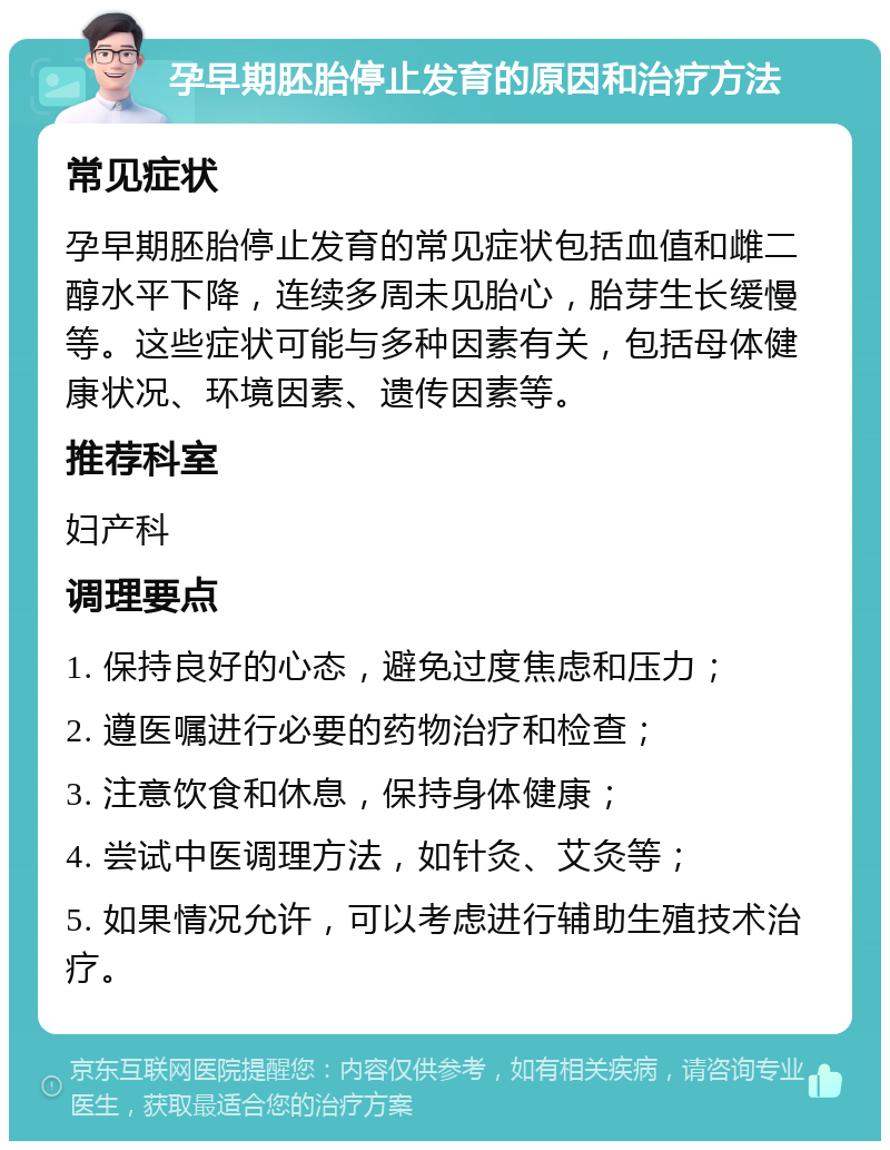 孕早期胚胎停止发育的原因和治疗方法 常见症状 孕早期胚胎停止发育的常见症状包括血值和雌二醇水平下降，连续多周未见胎心，胎芽生长缓慢等。这些症状可能与多种因素有关，包括母体健康状况、环境因素、遗传因素等。 推荐科室 妇产科 调理要点 1. 保持良好的心态，避免过度焦虑和压力； 2. 遵医嘱进行必要的药物治疗和检查； 3. 注意饮食和休息，保持身体健康； 4. 尝试中医调理方法，如针灸、艾灸等； 5. 如果情况允许，可以考虑进行辅助生殖技术治疗。