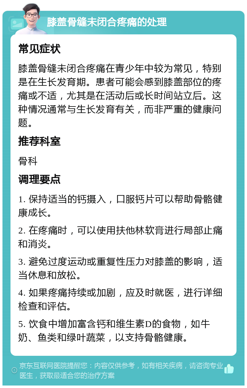 膝盖骨缝未闭合疼痛的处理 常见症状 膝盖骨缝未闭合疼痛在青少年中较为常见，特别是在生长发育期。患者可能会感到膝盖部位的疼痛或不适，尤其是在活动后或长时间站立后。这种情况通常与生长发育有关，而非严重的健康问题。 推荐科室 骨科 调理要点 1. 保持适当的钙摄入，口服钙片可以帮助骨骼健康成长。 2. 在疼痛时，可以使用扶他林软膏进行局部止痛和消炎。 3. 避免过度运动或重复性压力对膝盖的影响，适当休息和放松。 4. 如果疼痛持续或加剧，应及时就医，进行详细检查和评估。 5. 饮食中增加富含钙和维生素D的食物，如牛奶、鱼类和绿叶蔬菜，以支持骨骼健康。