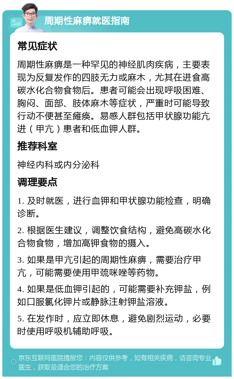 周期性麻痹就医指南 常见症状 周期性麻痹是一种罕见的神经肌肉疾病，主要表现为反复发作的四肢无力或麻木，尤其在进食高碳水化合物食物后。患者可能会出现呼吸困难、胸闷、面部、肢体麻木等症状，严重时可能导致行动不便甚至瘫痪。易感人群包括甲状腺功能亢进（甲亢）患者和低血钾人群。 推荐科室 神经内科或内分泌科 调理要点 1. 及时就医，进行血钾和甲状腺功能检查，明确诊断。 2. 根据医生建议，调整饮食结构，避免高碳水化合物食物，增加高钾食物的摄入。 3. 如果是甲亢引起的周期性麻痹，需要治疗甲亢，可能需要使用甲巯咪唑等药物。 4. 如果是低血钾引起的，可能需要补充钾盐，例如口服氯化钾片或静脉注射钾盐溶液。 5. 在发作时，应立即休息，避免剧烈运动，必要时使用呼吸机辅助呼吸。