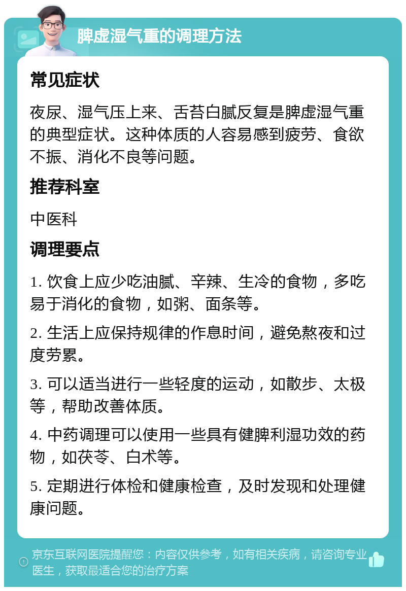 脾虚湿气重的调理方法 常见症状 夜尿、湿气压上来、舌苔白腻反复是脾虚湿气重的典型症状。这种体质的人容易感到疲劳、食欲不振、消化不良等问题。 推荐科室 中医科 调理要点 1. 饮食上应少吃油腻、辛辣、生冷的食物，多吃易于消化的食物，如粥、面条等。 2. 生活上应保持规律的作息时间，避免熬夜和过度劳累。 3. 可以适当进行一些轻度的运动，如散步、太极等，帮助改善体质。 4. 中药调理可以使用一些具有健脾利湿功效的药物，如茯苓、白术等。 5. 定期进行体检和健康检查，及时发现和处理健康问题。