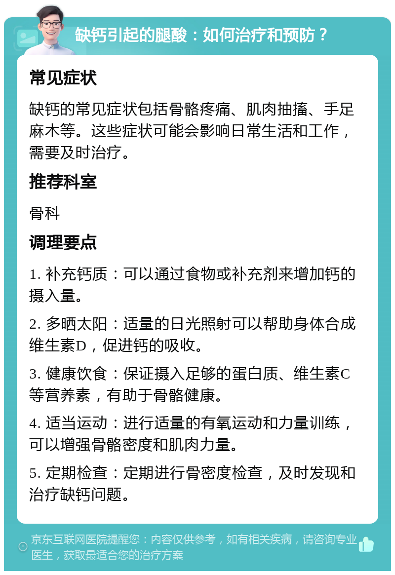 缺钙引起的腿酸：如何治疗和预防？ 常见症状 缺钙的常见症状包括骨骼疼痛、肌肉抽搐、手足麻木等。这些症状可能会影响日常生活和工作，需要及时治疗。 推荐科室 骨科 调理要点 1. 补充钙质：可以通过食物或补充剂来增加钙的摄入量。 2. 多晒太阳：适量的日光照射可以帮助身体合成维生素D，促进钙的吸收。 3. 健康饮食：保证摄入足够的蛋白质、维生素C等营养素，有助于骨骼健康。 4. 适当运动：进行适量的有氧运动和力量训练，可以增强骨骼密度和肌肉力量。 5. 定期检查：定期进行骨密度检查，及时发现和治疗缺钙问题。