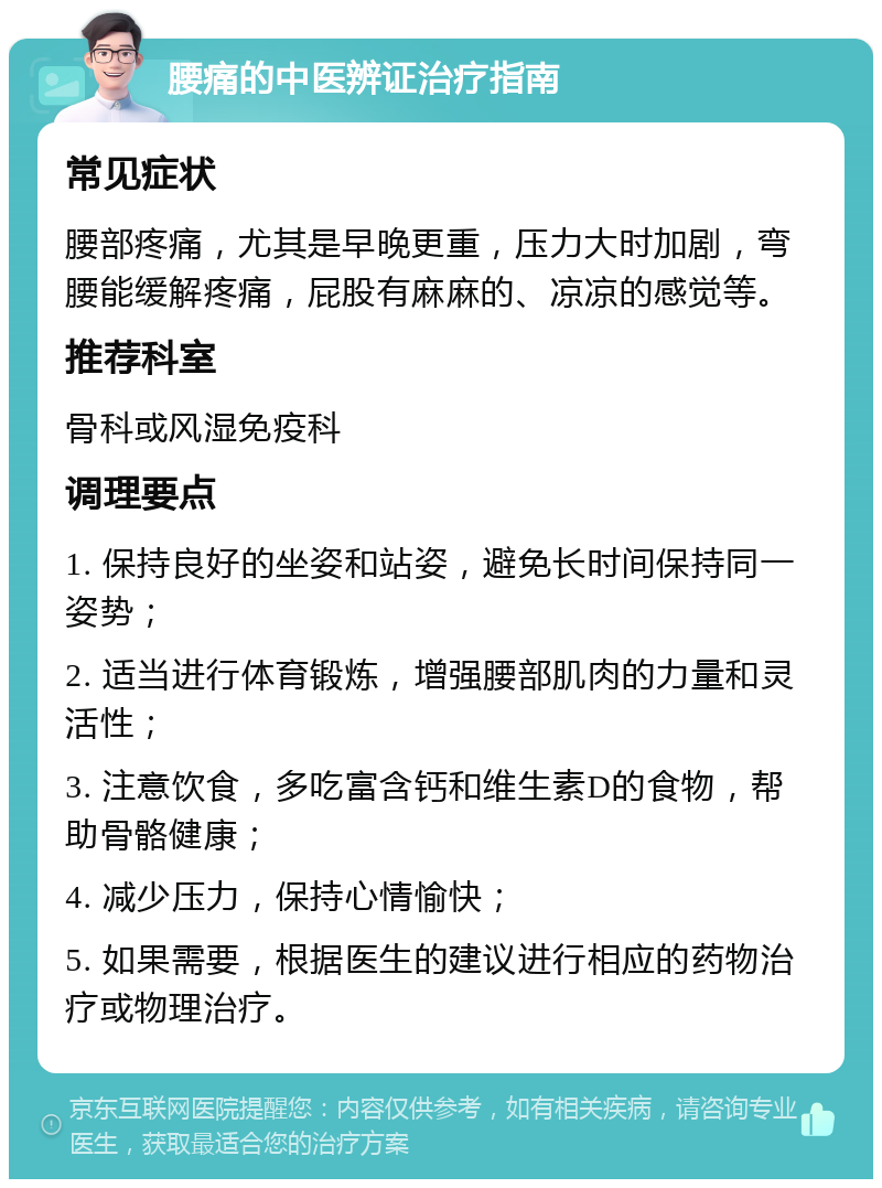 腰痛的中医辨证治疗指南 常见症状 腰部疼痛，尤其是早晚更重，压力大时加剧，弯腰能缓解疼痛，屁股有麻麻的、凉凉的感觉等。 推荐科室 骨科或风湿免疫科 调理要点 1. 保持良好的坐姿和站姿，避免长时间保持同一姿势； 2. 适当进行体育锻炼，增强腰部肌肉的力量和灵活性； 3. 注意饮食，多吃富含钙和维生素D的食物，帮助骨骼健康； 4. 减少压力，保持心情愉快； 5. 如果需要，根据医生的建议进行相应的药物治疗或物理治疗。