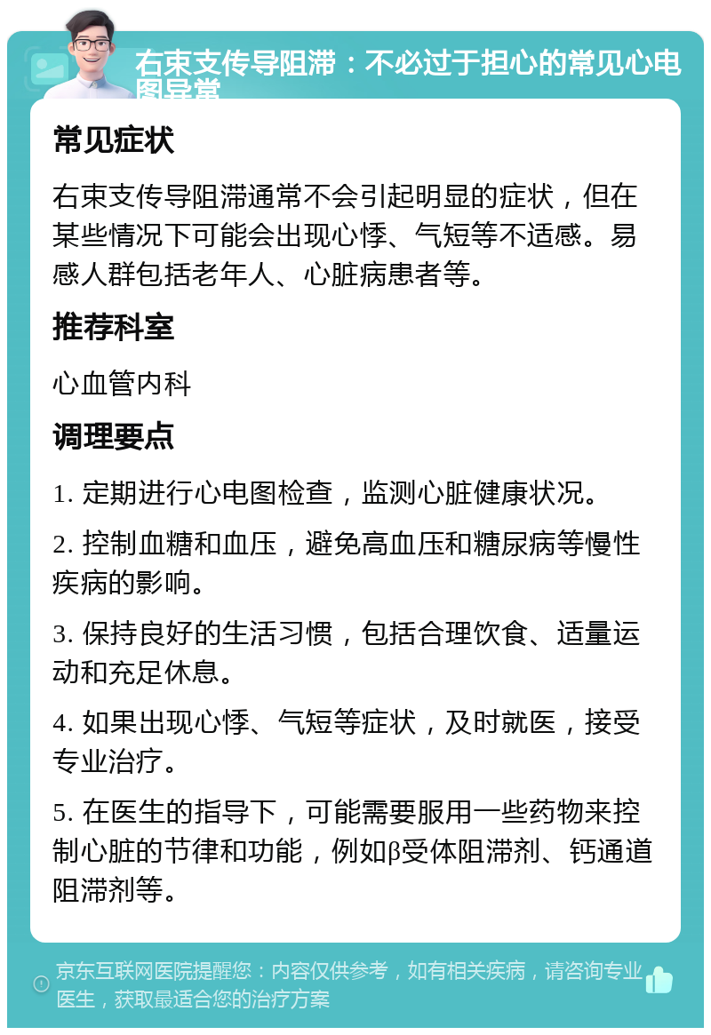 右束支传导阻滞：不必过于担心的常见心电图异常 常见症状 右束支传导阻滞通常不会引起明显的症状，但在某些情况下可能会出现心悸、气短等不适感。易感人群包括老年人、心脏病患者等。 推荐科室 心血管内科 调理要点 1. 定期进行心电图检查，监测心脏健康状况。 2. 控制血糖和血压，避免高血压和糖尿病等慢性疾病的影响。 3. 保持良好的生活习惯，包括合理饮食、适量运动和充足休息。 4. 如果出现心悸、气短等症状，及时就医，接受专业治疗。 5. 在医生的指导下，可能需要服用一些药物来控制心脏的节律和功能，例如β受体阻滞剂、钙通道阻滞剂等。