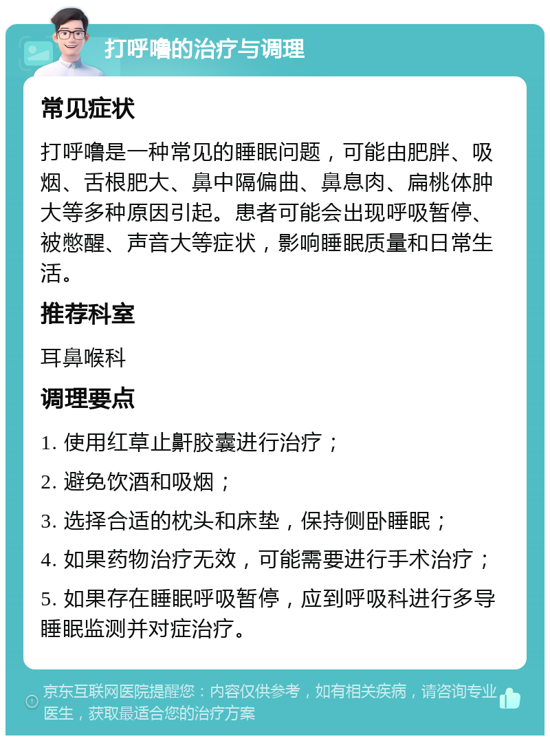 打呼噜的治疗与调理 常见症状 打呼噜是一种常见的睡眠问题，可能由肥胖、吸烟、舌根肥大、鼻中隔偏曲、鼻息肉、扁桃体肿大等多种原因引起。患者可能会出现呼吸暂停、被憋醒、声音大等症状，影响睡眠质量和日常生活。 推荐科室 耳鼻喉科 调理要点 1. 使用红草止鼾胶囊进行治疗； 2. 避免饮酒和吸烟； 3. 选择合适的枕头和床垫，保持侧卧睡眠； 4. 如果药物治疗无效，可能需要进行手术治疗； 5. 如果存在睡眠呼吸暂停，应到呼吸科进行多导睡眠监测并对症治疗。