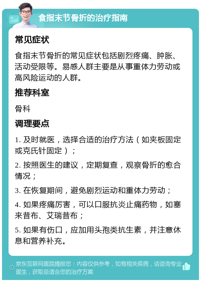 食指末节骨折的治疗指南 常见症状 食指末节骨折的常见症状包括剧烈疼痛、肿胀、活动受限等。易感人群主要是从事重体力劳动或高风险运动的人群。 推荐科室 骨科 调理要点 1. 及时就医，选择合适的治疗方法（如夹板固定或克氏针固定）； 2. 按照医生的建议，定期复查，观察骨折的愈合情况； 3. 在恢复期间，避免剧烈运动和重体力劳动； 4. 如果疼痛厉害，可以口服抗炎止痛药物，如塞来昔布、艾瑞昔布； 5. 如果有伤口，应加用头孢类抗生素，并注意休息和营养补充。