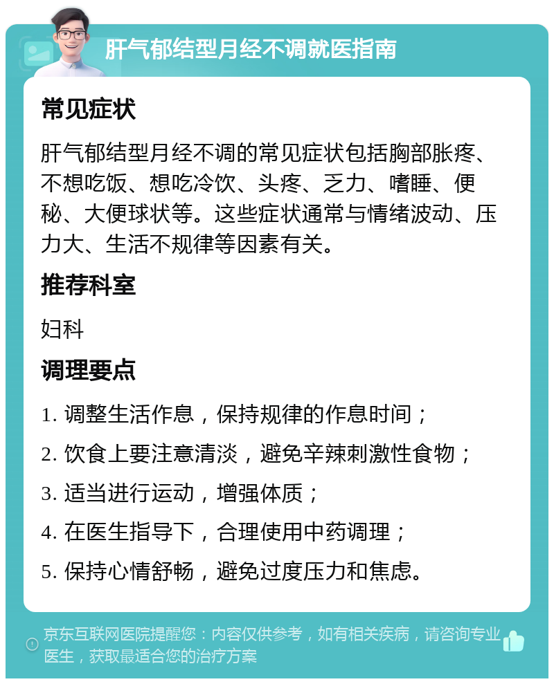 肝气郁结型月经不调就医指南 常见症状 肝气郁结型月经不调的常见症状包括胸部胀疼、不想吃饭、想吃冷饮、头疼、乏力、嗜睡、便秘、大便球状等。这些症状通常与情绪波动、压力大、生活不规律等因素有关。 推荐科室 妇科 调理要点 1. 调整生活作息，保持规律的作息时间； 2. 饮食上要注意清淡，避免辛辣刺激性食物； 3. 适当进行运动，增强体质； 4. 在医生指导下，合理使用中药调理； 5. 保持心情舒畅，避免过度压力和焦虑。