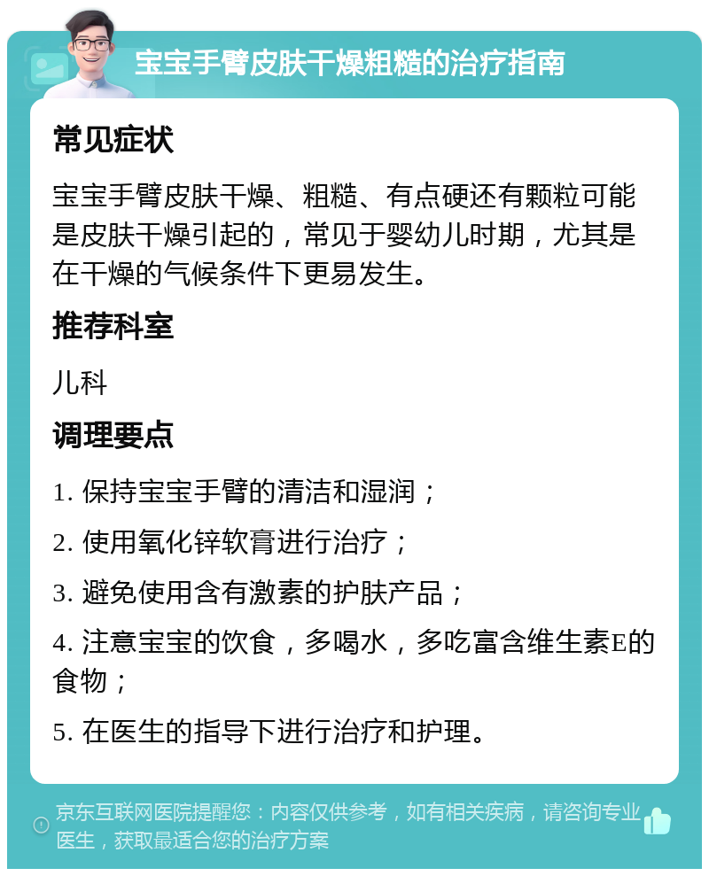 宝宝手臂皮肤干燥粗糙的治疗指南 常见症状 宝宝手臂皮肤干燥、粗糙、有点硬还有颗粒可能是皮肤干燥引起的，常见于婴幼儿时期，尤其是在干燥的气候条件下更易发生。 推荐科室 儿科 调理要点 1. 保持宝宝手臂的清洁和湿润； 2. 使用氧化锌软膏进行治疗； 3. 避免使用含有激素的护肤产品； 4. 注意宝宝的饮食，多喝水，多吃富含维生素E的食物； 5. 在医生的指导下进行治疗和护理。