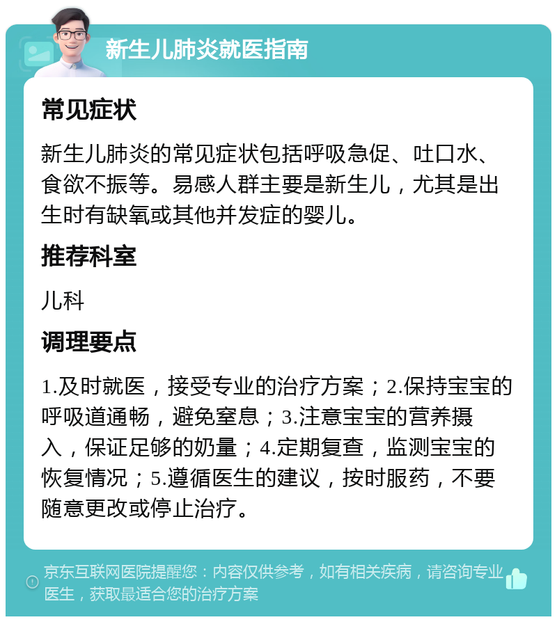 新生儿肺炎就医指南 常见症状 新生儿肺炎的常见症状包括呼吸急促、吐口水、食欲不振等。易感人群主要是新生儿，尤其是出生时有缺氧或其他并发症的婴儿。 推荐科室 儿科 调理要点 1.及时就医，接受专业的治疗方案；2.保持宝宝的呼吸道通畅，避免窒息；3.注意宝宝的营养摄入，保证足够的奶量；4.定期复查，监测宝宝的恢复情况；5.遵循医生的建议，按时服药，不要随意更改或停止治疗。