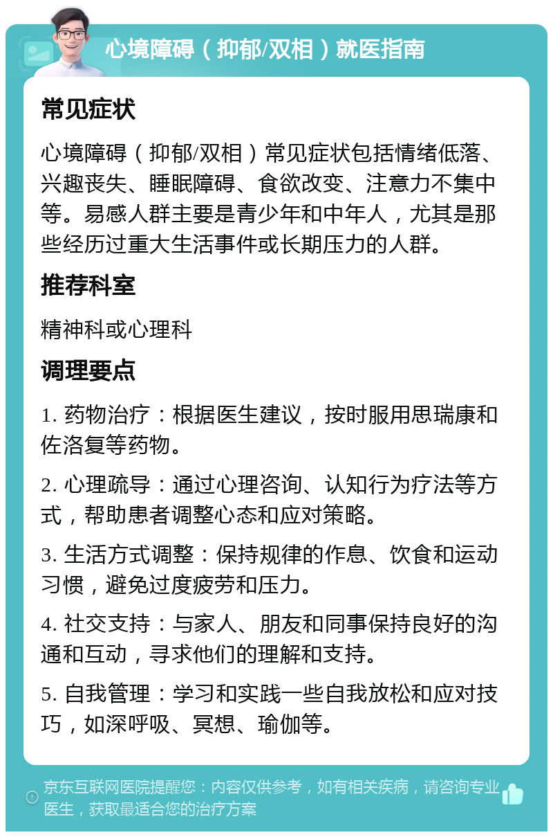 心境障碍（抑郁/双相）就医指南 常见症状 心境障碍（抑郁/双相）常见症状包括情绪低落、兴趣丧失、睡眠障碍、食欲改变、注意力不集中等。易感人群主要是青少年和中年人，尤其是那些经历过重大生活事件或长期压力的人群。 推荐科室 精神科或心理科 调理要点 1. 药物治疗：根据医生建议，按时服用思瑞康和佐洛复等药物。 2. 心理疏导：通过心理咨询、认知行为疗法等方式，帮助患者调整心态和应对策略。 3. 生活方式调整：保持规律的作息、饮食和运动习惯，避免过度疲劳和压力。 4. 社交支持：与家人、朋友和同事保持良好的沟通和互动，寻求他们的理解和支持。 5. 自我管理：学习和实践一些自我放松和应对技巧，如深呼吸、冥想、瑜伽等。