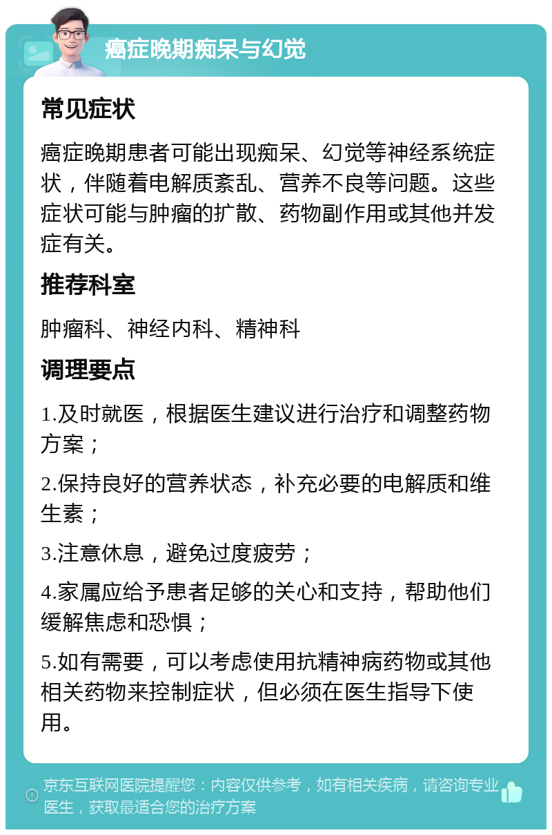 癌症晚期痴呆与幻觉 常见症状 癌症晚期患者可能出现痴呆、幻觉等神经系统症状，伴随着电解质紊乱、营养不良等问题。这些症状可能与肿瘤的扩散、药物副作用或其他并发症有关。 推荐科室 肿瘤科、神经内科、精神科 调理要点 1.及时就医，根据医生建议进行治疗和调整药物方案； 2.保持良好的营养状态，补充必要的电解质和维生素； 3.注意休息，避免过度疲劳； 4.家属应给予患者足够的关心和支持，帮助他们缓解焦虑和恐惧； 5.如有需要，可以考虑使用抗精神病药物或其他相关药物来控制症状，但必须在医生指导下使用。