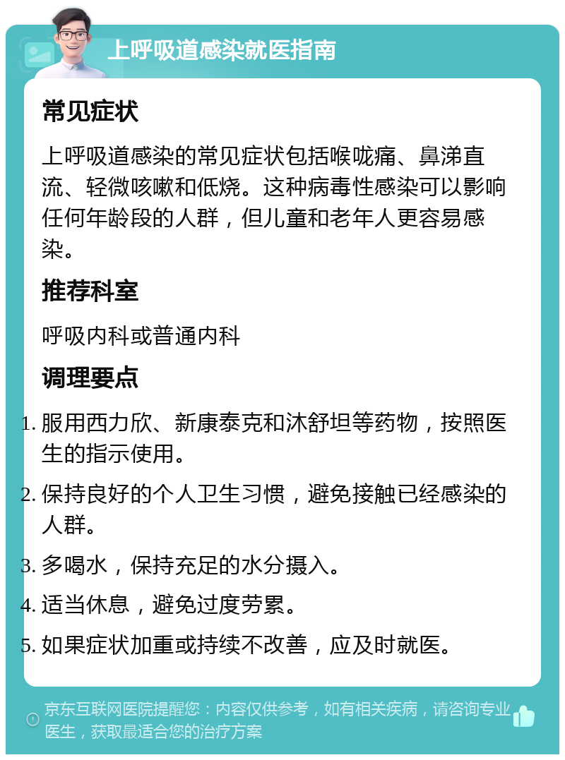 上呼吸道感染就医指南 常见症状 上呼吸道感染的常见症状包括喉咙痛、鼻涕直流、轻微咳嗽和低烧。这种病毒性感染可以影响任何年龄段的人群，但儿童和老年人更容易感染。 推荐科室 呼吸内科或普通内科 调理要点 服用西力欣、新康泰克和沐舒坦等药物，按照医生的指示使用。 保持良好的个人卫生习惯，避免接触已经感染的人群。 多喝水，保持充足的水分摄入。 适当休息，避免过度劳累。 如果症状加重或持续不改善，应及时就医。