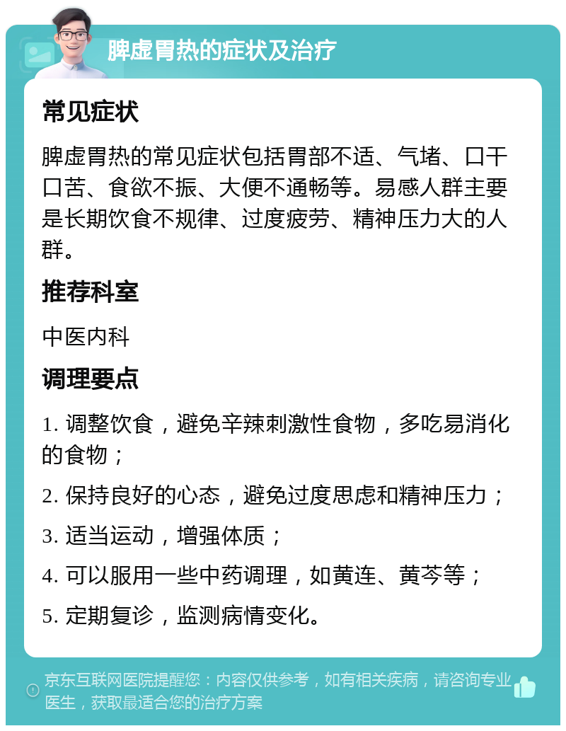 脾虚胃热的症状及治疗 常见症状 脾虚胃热的常见症状包括胃部不适、气堵、口干口苦、食欲不振、大便不通畅等。易感人群主要是长期饮食不规律、过度疲劳、精神压力大的人群。 推荐科室 中医内科 调理要点 1. 调整饮食，避免辛辣刺激性食物，多吃易消化的食物； 2. 保持良好的心态，避免过度思虑和精神压力； 3. 适当运动，增强体质； 4. 可以服用一些中药调理，如黄连、黄芩等； 5. 定期复诊，监测病情变化。