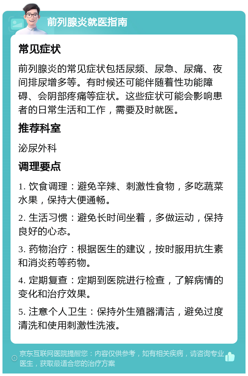 前列腺炎就医指南 常见症状 前列腺炎的常见症状包括尿频、尿急、尿痛、夜间排尿增多等。有时候还可能伴随着性功能障碍、会阴部疼痛等症状。这些症状可能会影响患者的日常生活和工作，需要及时就医。 推荐科室 泌尿外科 调理要点 1. 饮食调理：避免辛辣、刺激性食物，多吃蔬菜水果，保持大便通畅。 2. 生活习惯：避免长时间坐着，多做运动，保持良好的心态。 3. 药物治疗：根据医生的建议，按时服用抗生素和消炎药等药物。 4. 定期复查：定期到医院进行检查，了解病情的变化和治疗效果。 5. 注意个人卫生：保持外生殖器清洁，避免过度清洗和使用刺激性洗液。