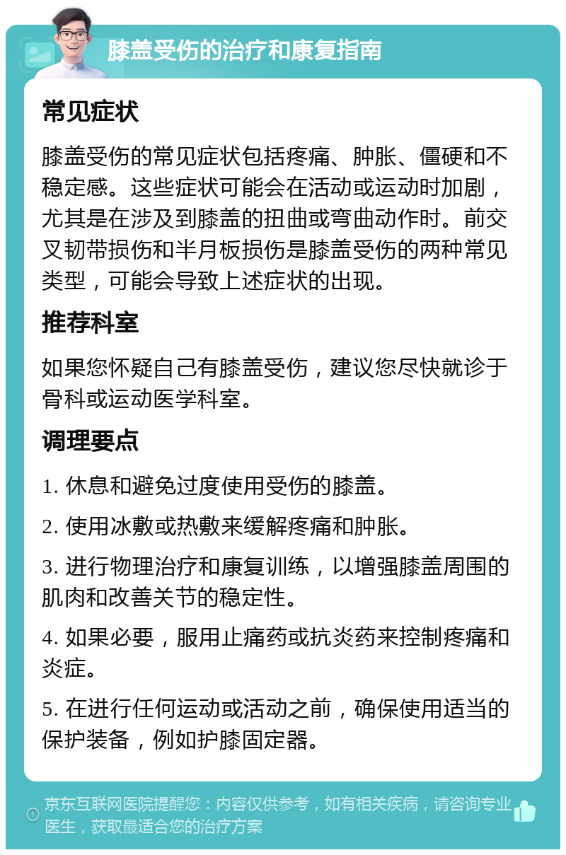 膝盖受伤的治疗和康复指南 常见症状 膝盖受伤的常见症状包括疼痛、肿胀、僵硬和不稳定感。这些症状可能会在活动或运动时加剧，尤其是在涉及到膝盖的扭曲或弯曲动作时。前交叉韧带损伤和半月板损伤是膝盖受伤的两种常见类型，可能会导致上述症状的出现。 推荐科室 如果您怀疑自己有膝盖受伤，建议您尽快就诊于骨科或运动医学科室。 调理要点 1. 休息和避免过度使用受伤的膝盖。 2. 使用冰敷或热敷来缓解疼痛和肿胀。 3. 进行物理治疗和康复训练，以增强膝盖周围的肌肉和改善关节的稳定性。 4. 如果必要，服用止痛药或抗炎药来控制疼痛和炎症。 5. 在进行任何运动或活动之前，确保使用适当的保护装备，例如护膝固定器。